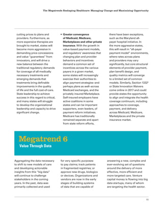 The Megatrends Reshaping Healthcare: Managing Change and Maximizing Opportunity
11
Aggregating the data necessary
to shift to new models of care
and developing actionable
insights from this “big data”
will continue to challenge
stakeholders in the coming
years. In the past, data was
primarily collected and used
for very specific purposes:
to pay claims; track patients
in fragmented registries; or
approve new drugs, biologics
or devices. Organizations and
vendors are now in the early
stages of building systems
of data that are capable of
answering a new, complex and
ever-evolving set of questions
around the delivery of more
effective, more efficient and
more targeted care. Venture
capital money is flowing into big
data startups, many of whom
are targeting the health sector.
Megatrend 6
Value Through Data
cutting prices to plans and
providers. Furthermore, as
more expensive therapies are
brought to market, states will
become more aggressive in
demanding price concessions
and value “guarantees” from
innovators, and will drive a
new balance between the
traditional regulatory demands
for coverage of all medically
necessary treatments and
emerging demands that
treatments bring definable
improvements in the quality
of life and the full cost-of-care.
State leadership to achieve
success in this regard is critical,
and many states will struggle
to develop the organizational
leadership and capacity to drive
significant change.
• Greater convergence
of Medicaid, Medicare,
Marketplaces and other private
insurance. With the growth in
value-based payment models,
and regulators’ awareness that
changing plan and provider
behaviors and incentives
demand a common set of
incentives across the various
payers in a given market,
some states will increasingly
exercise their authorities to
align payment strategies–and
perhaps plans as well–across
Medicaid exchanges, and the
privately insured Marketplace.
Self-insured employers have
active coalitions in some
states and can be important
supporters, even leaders, of
payment reform initiatives.
Medicare has traditionally
remained separate and apart
from state reform efforts,
there have been exceptions,
such as the Maryland all-
payer hospital initiative. In
the more aggressive states,
this will result in ”all-payer
payment model” environments,
where rates across plans
and providers may vary
significantly, but core structural
elements of provider payment,
plan benefit design, and
quality metrics will converge
to a limited set of common
models. Similarly, Section 13324
or State Innovation Waivers
come online in 2017 and could
provide states the opportunity
to align and integrate the health
coverage continuum, including
approaches to coverage,
payment, and delivery
across Medicaid, Medicare,
Marketplaces and the private
insurance market.
 