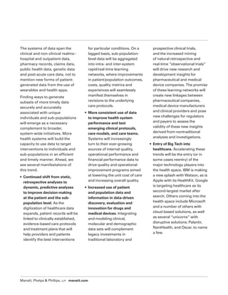 Manatt, Phelps  Phillips, LLP manatt.com
The systems of data span the
clinical and non-clinical realms–
hospital and outpatient data,
pharmacy records, claims data,
public health data, genetic data
and post-acute care data, not to
mention new forms of patient-
generated data from the use of
wearables and health apps.
Finding ways to generate
subsets of more timely data
securely and accurately
associated with unique
individuals and sub-populations
will emerge as a necessary
complement to broader,
system-wide initiatives. More
health systems will build the
capacity to use data to target
interventions to individuals and
sub-populations in an efficient
and timely manner. Ahead, we
see several manifestations of
this trend.
• Continued shift from static,
retrospective analyses to
dynamic, predictive analyses
to improve decision making
at the patient and the sub-
population level. As the
digitization of healthcare data
expands, patient records will be
linked to clinically established,
evidence-based care protocols
and treatment plans that will
help providers and patients
identify the best interventions
for particular conditions. On a
lagged basis, sub-population-
level data will be aggregated
into intra- and inter-system
rapid/real-time learning
networks, where improvements
in patient/population outcomes,
costs, quality metrics and
experiences will seamlessly
manifest themselves in
revisions to the underlying
care protocols.
• More consistent use of data
to improve health system
performance and test
emerging clinical protocols,
care models, and care teams.
Systems will increasingly
turn to their ever-growing
sources of internal quality,
operational performance and
financial performance data to
drive quality and operational
improvement programs aimed
at lowering the unit cost of care
and increasing overall quality.
• Increased use of patient
and population data and
information in data-driven
discovery, evaluation and
innovation for drugs and
medical devices. Integrating
and modeling clinical,
molecular and demographic
data sets will complement
legacy investments in
traditional laboratory and
prospective clinical trials,
and the increased mining
of natural retrospective and
real-time ”observational trials”
will drive new research and
development insights for
pharmaceutical and medical
device companies. The promise
of these learning networks will
create new linkages between
pharmaceutical companies,
medical device manufacturers
and clinical providers and pose
new challenges for regulators
and payers to assess the
validity of these new insights
derived from nontraditional
analyses and investigations.
• Entry of Big Tech into
healthcare. Accelerating these
trends will be the entry (or in
some cases reentry) of the
major technology players into
the health space. IBM is making
a new splash with Watson, as is
Apple with its HealthKit. Google
is targeting healthcare as its
second-largest market after
search. Others coming into the
health space include Microsoft
and a number of others with
cloud-based solutions, as well
as several “unicorns” with
disruptive solutions: Palantir,
NantHealth, and Oscar, to name
a few.
 