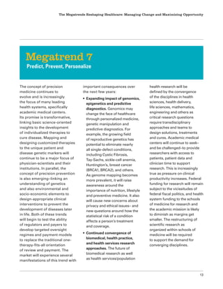 The Megatrends Reshaping Healthcare: Managing Change and Maximizing Opportunity
13
The concept of precision
medicine continues to
evolve and is increasingly
the focus of many leading
health systems, specifically
academic medical centers.
Its promise is transformative,
linking basic science-oriented
insights to the development
of individualized therapies to
cure disease. Mapping and
designing customized therapies
to the unique patient and
disease genetic markers will
continue to be a major focus of
physician-scientists and their
institutions. In parallel, the
concept of precision prevention
is also emerging–linking an
understanding of genetics
and also environmental and
socio-economic elements to
design-appropriate clinical
interventions to prevent the
development of diseases later
in life. Both of these trends
will begin to test the ability
of regulators and payers to
develop targeted oversight
regimes and payment models
to replace the traditional one-
therapy-fits-all orientation
of review and payment. The
market will experience several
manifestations of this trend with
important consequences over
the next few years:
• Expanding impact of genomics,
epigenetics and predictive
diagnostics. Genomics may
change the face of healthcare
through personalized medicine,
genetic manipulation and
predictive diagnostics. For
example, the growing field
of reproductive genetics has
potential to eliminate nearly
all single-defect conditions,
including Cystic Fibrosis,
Tay-Sachs, sickle-cell anemia,
Huntington’s, breast cancer
(BRCA1, BRCA2), and others.
As genome mapping becomes
more prevalent, it will raise
awareness around the
importance of nutrition, lifestyle
and preventive medicine. It also
will cause new concerns about
privacy and ethical issues– and
new questions around how the
statistical risk of a condition
affects a person’s treatment
and coverage.
• Continued convergence of
biomedical, health practice,
and health services research
approaches. The future of
biomedical research as well
as health services/population
health research will be
defined by the convergence
of the disciplines in health
sciences, health delivery,
life sciences, mathematics,
engineering and others as
critical research questions
require transdisciplinary
approaches and teams to
design solutions, treatments
and cures. Academic medical
centers will continue to seek–
and be challenged–to provide
researchers with access to
patients, patient data and
clinician time to support
research. This is increasingly
true as pressure on clinical
productivity increases. Federal
funding for research will remain
subject to the vicissitudes of
federal fiscal politics, and health
system funding to the schools
of medicine for research and
the academic mission is likely
to diminish as margins get
smaller. The restructuring of
scientific research as
organized within schools of
medicine will be required
to support the demand for
converging disciplines.
Megatrend 7
Predict, Prevent, Personalize
 