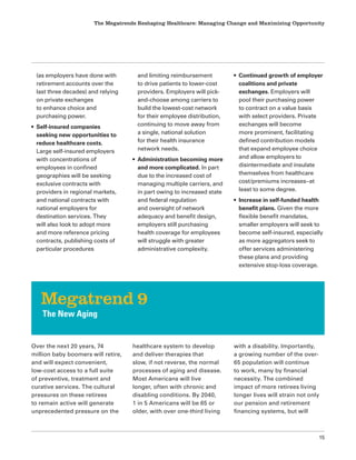 The Megatrends Reshaping Healthcare: Managing Change and Maximizing Opportunity
15
(as employers have done with
retirement accounts over the
last three decades) and relying
on private exchanges
to enhance choice and
purchasing power.
• Self-insured companies
seeking new opportunities to
reduce healthcare costs.
Large self-insured employers
with concentrations of
employees in confined
geographies will be seeking
exclusive contracts with
providers in regional markets,
and national contracts with
national employers for
destination services. They
will also look to adopt more
and more reference pricing
contracts, publishing costs of
particular procedures
and limiting reimbursement
to drive patients to lower-cost
providers. Employers will pick-
and-choose among carriers to
build the lowest-cost network
for their employee distribution,
continuing to move away from
a single, national solution
for their health insurance
network needs.
• Administration becoming more
and more complicated. In part
due to the increased cost of
managing multiple carriers, and
in part owing to increased state
and federal regulation
and oversight of network
adequacy and benefit design,
employers still purchasing
health coverage for employees
will struggle with greater
administrative complexity.
• Continued growth of employer
coalitions and private
exchanges. Employers will
pool their purchasing power
to contract on a value basis
with select providers. Private
exchanges will become
more prominent, facilitating
defined contribution models
that expand employee choice
and allow employers to
disintermediate and insulate
themselves from healthcare
cost/premiums increases–at
least to some degree.
• Increase in self-funded health
benefit plans. Given the more
flexible benefit mandates,
smaller employers will seek to
become self-insured, especially
as more aggregators seek to
offer services administering
these plans and providing
extensive stop-loss coverage.
Over the next 20 years, 74
million baby boomers will retire,
and will expect convenient,
low-cost access to a full suite
of preventive, treatment and
curative services. The cultural
pressures on these retirees
to remain active will generate
unprecedented pressure on the
healthcare system to develop
and deliver therapies that
slow, if not reverse, the normal
processes of aging and disease.
Most Americans will live
longer, often with chronic and
disabling conditions. By 2040,
1 in 5 Americans will be 65 or
older, with over one-third living
with a disability. Importantly,
a growing number of the over-
65 population will continue
to work, many by financial
necessity. The combined
impact of more retirees living
longer lives will strain not only
our pension and retirement
financing systems, but will
Megatrend 9
The New Aging
 