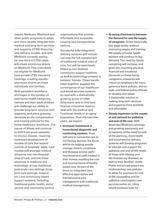Manatt, Phelps  Phillips, LLP manatt.com
require Medicare, Medicaid and
other public programs to adapt
and more closely integrate their
medical and long-term services
and supports (LTSS) financing
and delivery models, and with
Medicaid currently paying
for one-third of LTSS costs,
will create enormous strains
on Medicaid. Few individuals
not eligible for Medicaid
have private LTSS insurance
coverage, creating equally-
enormous strains on these
individuals and families.
With persistent workforce
shortages in the number of
paid home health caregivers,
retirees and their adult children
will challenge our ability to
provide long-term services and
supports, and place growing
demands on the compensation
and training policies for the
home healthcare workforce. The
nature of illness will continue
to shift from acute episodes
to chronic disease, requiring
continued development of
models of care that extend
outside of hospitals’ walls. Care
models will leverage medical
advances into non-hospital
sites of care, and link these
advances in medicine and
technology across traditional
post-acute care settings (long-
term care settings, hospice,
etc.) and community-based
support systems, including
traditional public health, social
service and community service
organizations that provide
affordable and accessible
housing and transportation
options.
Successful fully-integrated
delivery systems will include
not only the full complement
of traditional medical sites of
care, but will be seamlessly
linked to non-medical
community support systems,
as well as technology present in
patients’ homes. These trends,
taken together, suggest the
convergence of our healthcare
and social services systems
to cope with a dramatically
growing group of older
Americans–and to find (and
finance) innovative ways to
deal with the medical and
functional needs of an aging
population. Over the next few
years, we expect:
• Increased investment in
home-based diagnostic and
monitoring systems. From
self-care to connected care to
monitoring devices, the focus
will be on helping people
manage chronic conditions
and illnesses and be (self)-
monitored and (self)-treated in
their homes, avoiding the cost
and inconvenience of facility-
based care. As part of the
focus on integrated care,
effective approaches will
link behavioral care
management with traditional
medical management.
• Growing disconnects between
the demand for and the supply
of caregivers. Given historically
low wage levels, without
improving wages and training,
the supply of home health
workers will continue to lag
demand. The need for family
caregiving will increase, and
given the mounting physical,
financial and emotional
demands on these family
caregivers, pressures will
mount on employers for more
generous leave policies, and on
state and federal policy officials
to develop and adopt
a sustainable solution to
making long-term services
and supports more available
and affordable.
• Steady expansion in the supply
of and demand for palliative
and end-of-life care. With
expanded Medicare coverage,
and growing awareness and
acceptance of the need for end-
of-life planning, more health
and social service delivery
systems will develop programs
to educate and support the
palliative and end-of-life needs
of those with lifelong and
life-threatening illnesses, as
well as their families’ needs.
Public and private payers are
implementing new policies
to allow for payment for end-
of-life counselling and for
palliative care/hospice care
services earlier on, citing
recent evidence both for
 