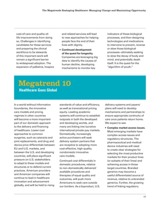 The Megatrends Reshaping Healthcare: Managing Change and Maximizing Opportunity
17
cost-of-care and quality-of-
life improvements from doing
so. Challenges in identifying
candidates for these services
and preparing the clinical
workforce to be stewards
of this important work will
remain a significant barrier
to widespread adoption. The
expansion of palliative, hospice
and related services will lead
to new approaches for helping
people face the end of their
lives with dignity.
• Continued development
of the quest for longevity.
Companies are leveraging big
data to identify the causes of
human decline, developing
mechanisms to monitor key
indicators of these biological
processes, and then designing
technologies and medications
to intervene to prevent, reverse
or slow those biological
processes–ultimately seeking
to slow the decay of body and
mind, and potentially death
itself. It is the quest for the
“algorithm of youth.”
In a world without information
boundaries, the innovative
care models and pricing
regimes in other countries
will become a more important
part of our domestic approach
to the delivery and financing
of healthcare. Lower-cost
approaches to common
surgeries, such as cataracts and
joint replacements, and drug and
device price differentials between
EU and U.S. markets, and
between the U.S. and developing
countries, will place significant
pressure on U.S. stakeholders
to adapt to these models and
structures or to defend current
practices. American providers
and American companies will
continue to lead in healthcare
innovation and advancement
globally, and will be held to rising
standards of value and efficiency,
as well as transnational pricing
equity. Leading academic
systems will continue to establish
outposts in both the developed
and developing worlds, and
many are linking into lucrative
international private-pay markets.
Domestically, increasingly
active purchasers will seek
delivery system partners that
are receptive to adopting more
cost-effective, high-quality
nondomestic innovative
care models.
Continued cost differentials in
domestic procedures, relative
to non-domestically delivered/
available procedures and
therapies of equal quality and
outcomes, will push more
Americans to seek care outside
our borders. As a byproduct, U.S.
delivery systems and payers/
plans will need to develop
mechanisms and partnerships to
ensure appropriate continuity of
care once patients return home.
We expect to see:
• Complex market access issues.
Most emerging markets have
complex access issues and
regulatory structures. The
pharmaceutical and medical
device industries will need
to create clear strategies for
selecting the most productive
markets for their product lines
(or subsets of their lines) and
achieving access in those
target countries. Branded
generics may become a
useful differentiated source of
revenue, relative to unbranded
generics. Further, the growing
trend of linking regulatory
Megatrend 10
Healthcare Goes Global
 