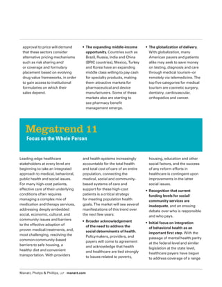 Manatt, Phelps  Phillips, LLP manatt.com
approval to price will demand
that these sectors consider
alternative pricing mechanisms
such as risk sharing and/
or coverage and formulary
placement based on evolving
drug value frameworks, in order
to gain access to institutional
formularies on which their
sales depend.
• The expanding middle-income
opportunity. Countries such as
Brazil, Russia, India and China
(BRIC countries), Mexico, Turkey
and Korea have an expanding
middle class willing to pay cash
for specialty products, making
them attractive markets for
pharmaceutical and device
manufacturers. Some of these
markets also are starting to
see pharmacy benefit
management emerge.
• The globalization of delivery.
With globalization, many
American payers and patients
alike may seek to save money
on testing, diagnosis and care
through medical tourism–or
remotely via telemedicine. The
top five categories for medical
tourism are cosmetic surgery,
dentistry, cardiovascular,
orthopedics and cancer.
Leading-edge healthcare
stakeholders at every level are
beginning to take an integrated
approach to medical, behavioral,
public health and social issues.
For many high-cost patients,
effective care of their underlying
conditions often requires
managing a complex mix of
medication and therapy services,
addressing deeply embedded
social, economic, cultural, and
community issues and barriers
to the effective adoption of
proven medical treatments, and,
most challenging, resolving the
common community-based
barriers to safe housing, a
healthy diet and convenient
transportation. With providers
and health systems increasingly
accountable for the total health
and total cost of care of an entire
population, connecting the
medical, social and community-
based systems of care and
support for these high-cost
patients is a critical strategy
for meeting population health
goals. The market will see several
manifestations of this trend over
the next few years:
• Broader acknowledgement
of the need to address the
social determinants of health.
Policymakers, providers, and
payers will come to agreement
and acknowledge that health
and healthcare are tied strongly
to issues related to poverty,
housing, education and other
social factors, and the success
of any reform efforts in
healthcare is contingent upon
improvements in the latter
social issues.
• Recognition that current
funding levels for social/
community services are
inadequate, and an ensuing
debate over who is responsible
and who pays.
• Initial focus on integration
of behavioral health as an
important first step. With the
passage of mental health parity
at the federal level and similar
legislation at the state level,
healthcare payers have begun
to address coverage of a range
Megatrend 11
Focus on the Whole Person
 