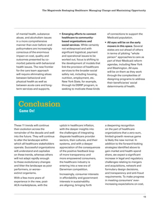 The Megatrends Reshaping Healthcare: Managing Change and Maximizing Opportunity
19
of mental health, substance
abuse, and alcoholism issues
in a more comprehensive
manner than ever before–and
policymakers are increasingly
conscious of the enormous
impact on cost, quality and
outcomes presented by co-
morbid patients with behavioral
health issues. The new frontier
for the care team approach
will require eliminating siloes
between behavioral and
physical health as well as
between acute-care and long-
term services and supports.
• Emerging efforts to connect
healthcare to community-
based organizations and
social services. While certainly
not widespread and with
significant logistical, payment
and operational issues to be
worked out, focus is shifting to
the development of models that
link the provision of healthcare
services to the broader social
safety net, including housing,
nutrition, employment, etc.
New York State, for example,
through its DSRIP program, is
seeking to motivate these kinds
of connections to support the
Medicaid population.
• All eyes will be on the early
movers in this space. Several
states are out ahead of others
in terms of piloting “whole
person” approaches to care as
part of their Medicaid reform
agendas, including New York
and Washington. All eyes
will be on them as they work
through the complexities of
designing programs to address
their beneficiaries’ social
determinants of health.
These 11 trends will continue
their evolution across the
remainder of the decade and well
into the future. They will continue
to alter the landscape within
which all healthcare stakeholders
operate. Successful organizations
will understand and capitalize
on these trends, whereas others
will not adapt rapidly enough
to these evolutionary changes
and litter the landscape as poor
performers, or worse–
extinct organisms.
With a few more years of
experience in the new, post-
ACA marketplaces, with the
uptick in healthcare inflation,
with the deeper insights into
the challenges of integrating
disparate healthcare provider
sectors, their cultures, and their
systems, and with a deeper
appreciation of the consequences
of the positive feedback loop
of more transparency and
more empowered consumers,
the healthcare industry is
entering into a new era of
Darwinian competition.
Increasingly, consumer interests
in affordability and government
interests in sustainability
are aligning, bringing forth
a deepening recognition
on the part of healthcare
organizations that a zero-sum,
limited-growth revenue game
is likely the new normal. In
addition to the forward-looking
strategies identified above to
gain market and health-spend
share, we expect a significant
increase in legal and regulatory
challenges relating to mergers
and acquisitions, network and
formulary design decisions,
and transparency and anti-fraud
requirements. To make progress
in meeting consumers’ ever-
increasing expectations on cost,
Conclusion
Game On!
 