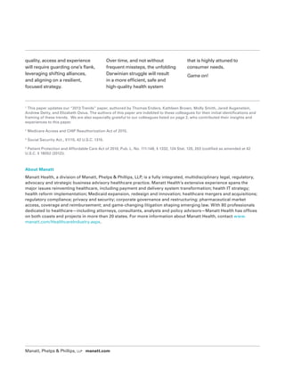 Manatt, Phelps  Phillips, LLP manatt.com
1
This paper updates our “2013 Trends” paper, authored by Thomas Enders, Kathleen Brown, Molly Smith, Jared Augenstein,
Andrew Detty, and Elizabeth Osius. The authors of this paper are indebted to these colleagues for their initial identifications and
framing of these trends. We are also especially grateful to our colleagues listed on page 2, who contributed their insights and
experiences to this paper.
2
Medicare Access and CHIP Reauthorization Act of 2015.
3
Social Security Act., §1115, 42 U.S.C. 1315.
4
Patient Protection and Affordable Care Act of 2010, Pub. L. No. 111-148, § 1332, 124 Stat. 120, 203 (codified as amended at 42
U.S.C. § 18052 (2012)).
quality, access and experience
will require guarding one’s flank,
leveraging shifting alliances,
and aligning on a resilient,
focused strategy.
Over time, and not without
frequent missteps, the unfolding
Darwinian struggle will result
in a more efficient, safe and
high-quality health system
that is highly attuned to
consumer needs.
Game on!
About Manatt
Manatt Health, a division of Manatt, Phelps  Phillips, LLP, is a fully integrated, multidisciplinary legal, regulatory,
advocacy and strategic business advisory healthcare practice. Manatt Health’s extensive experience spans the
major issues reinventing healthcare, including payment and delivery system transformation; health IT strategy;
health reform implementation; Medicaid expansion, redesign and innovation; healthcare mergers and acquisitions;
regulatory compliance; privacy and security; corporate governance and restructuring; pharmaceutical market
access, coverage and reimbursement; and game-changing litigation shaping emerging law. With 80 professionals
dedicated to healthcare—including attorneys, consultants, analysts and policy advisors—Manatt Health has offices
on both coasts and projects in more than 20 states. For more information about Manatt Health, contact www.
manatt.com/HealthcareIndustry.aspx.
 