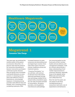 The Megatrends Reshaping Healthcare: Managing Change and Maximizing Opportunity
3
Two years ago, we predicted the
transformation of the patient
to consumer. Since then, it’s
become clear that the pressure
for consumers themselves to
become more active purchasers
continues to grow, because
they are facing more immediate
cost-benefit decisions at every
juncture: in choosing among
plans with different mixes of
premiums vs. out-of-pocket
exposure, in choosing among
providers with different fees and
charges, and in choosing among
competing treatments. With
increased exposure to costs,
consumers are demanding–and
are beginning to receive–more
information about insurance
choices, healthcare prices and
treatment options.
“Proactive Purchasers,” as
we call them, will continue
to demand more information
delivered seamlessly through
new technology-enabled forms
(social media, smartphone apps,
etc.) for ease of access and ease
of consumption. As payers,
providers, and drug/device
manufacturers acknowledge
the consumer/patient as the
focal point of their member
loyalty and care delivery and
management strategies, it will
be critical to demonstrate a
deep understanding of and
market responsiveness to
consumer demands, especially
those of the digitally native
Millennials and technically
savvy Baby Boomers.
Over the next five years, we
can expect to see three
overlapping groups of
consumers, each with a set of
expectations and behaviors:
Megatrend 1
Consumers Take Charge
Healthcare Megatrends
Focus on
the Whole
Person
11
Consumers
Take
Charge
1
More with
Less: From
Volume to
Value
2
Healthcare
Everywhere
3
Mega
Health
Systems
4
Centrality
of the
State
5
Value
through
Data
6
Predict,
Prevent,
Personalize
7
Employers
Recalibrate
8
The New
Aging
9
Healthcare
Goes Global
10
 