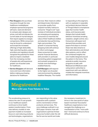 Manatt, Phelps & Phillips, LLP manatt.com
• Plan Shoppers who purchase
insurance through the new
healthcare marketplaces/
employer-sponsored programs
will want, need and demand
to compare plan designs and
prices, and will not tolerate the
current state of myriad designs
that require apples-to-oranges
comparisons. While consumers
may be forced to understand
and accept the increased
offerings of high-deductible,
high-cost-sharing plans, payers,
providers and regulators should
recognize the potential for these
plans to inspire a backlash
from the increasing number
of people who will experience
greater out-of-pocket costs
for healthcare.
• Service Shoppers will demand
more and more information
before making purchasing
decisions for healthcare
services. New means to collect
and disseminate information
on provider quality from
hospital mortality metrics to
consumer “Angie’s List”-type
reviews of individual providers
are emerging and equipping
consumers to maximize the
value of their healthcare dollars
and abandon low-performing,
high-cost providers. The
growth in consumer-facing
shopping tools will continue
to inform and engage
these consumers to make
smarter financial decisions,
with providers in particular
reorienting patient engagement
and outreach programs to
include more technology-
enabled features.
• Self-Managers will respond
to the higher out-of-pocket
cost environment by adopting
healthier lifestyles. The market
is responding to this segment,
with an explosion in wearable
and ambient devices (Internet
of Things) linked to smartphone
apps that monitor health
status, and insurance plan
designs that include health
behavior incentives (smoking
cessation, weight control, etc.).
Consumers will expect and
demand that providers and
payers find ways to connect
these new data streams to
their administrative and clinical
data systems, and to reflect
the combined insights into
care models designed around
the patient in the home. This
extends to public insurance
programs as well, with
Medicaid and Medicare each
using waiver authorities to
experiment with care delivery
models that integrate incentives
and information.
The accelerating pressure to
reduce the rate of cost growth
in our healthcare system
continues to drive health
system transformation. From
new delivery models to new
payment models to increased
focus on cost-reducing products
and technologies, organizations
are responding to the value
imperative with a patient-
centric reorientation of their
products and services. The
core challenge outlined in our
2013 paper remains: how will
organizations optimize limited
resources funded under the old
fee-for-service world and make
the necessary investment to
thrive in the new world of value-
based incentives? Successful
healthcare organizations must
navigate this challenge as a
manifestation of the “more with
less” trend and continue to force
difficult decisions:
Megatrend 2
More with Less: From Volume to Value
 