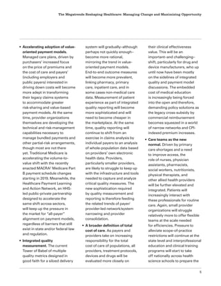 The Megatrends Reshaping Healthcare: Managing Change and Maximizing Opportunity
5
• Accelerating adoption of value-
oriented payment models.
Managed care plans, driven by
purchasers’ increased focus
on the price of premiums and
the cost of care and payers’
(including employers and
public payers) interested in
driving down costs will become
more adept in transforming
their legacy claims systems
to accommodate greater
risk-sharing and value-based
payment models. At the same
time, provider organizations
themselves are developing the
technical and risk-management
capabilities necessary to
manage bundled payments and
other partial-risk arrangements,
though most are not there
yet. Traditional Medicare is
accelerating the volume-to-
value shift with the recently
enacted MACRA2
Medicare Part
B payment schedule changes
starting in 2019. Meanwhile, the
Healthcare Payment Learning
and Action Network, an HHS-
led public-private partnership
designed to accelerate the
same shift across sectors,
will keep up the pressure in
the market for “all-payer”
alignment on payment models,
regardless of barriers that still
exist in state and/or federal law
and regulation.
• Integrated quality
measurement. The current
Tower of Babel of multiple
quality metrics designed in
good faith for a siloed delivery
system will gradually–although
perhaps not quickly enough–
become more rational,
mirroring the trend in value-
oriented payment models.
End-to-end outcome measures
will become more prevalent,
linking pharmacy, primary
care, inpatient care, and in
some cases non-medical care
data. Measurement of patient
experience as part of integrated
quality reporting will become
more sophisticated and will
need to become cheaper in
the marketplace. At the same
time, quality reporting will
continue to shift from an
exercise in claims analysis by
individual payers to an analysis
of whole-population data based
on providers’ own electronic
health data. Providers,
particularly smaller providers,
are likely to struggle to keep up
with the infrastructure and tools
needed to capture and analyze
critical quality measures. The
new sophistication required
by quality measurement and
reporting is therefore feeding
the related trends of payer/
provider-led network/system
narrowing and provider
consolidation.
• A broader definition of total
cost of care. As payers and
providers take on increasing
responsibility for the total
cost of care of populations, all
providers, treatment protocols,
devices and drugs will be
evaluated more closely on
their clinical effectiveness
value. This will be an
important–and challenging–
shift, particularly for drug and
device manufacturers, who up
until now have been mostly
on the sidelines of integrated
quality and payment model
discussions. The embedded
cost of medical education
is increasingly being forced
into the open and therefore,
demanding policy solutions as
the legacy cross-subsidy by
commercial reimbursement
becomes squeezed in a world
of narrow networks and CPI-
indexed premium increases.
• Care teams as the new
normal. Driven by primary
care shortages and a need
to improve access, the
role of nurses, physician
assistants, pharmacists,
social workers, nutritionists,
physical therapists, and
other allied health providers
will be further elevated and
integrated. Patients will
increasingly interact with
these professionals for routine
care. Again, small provider
organizations will struggle
relatively more to offer flexible
teams at the scale needed
for efficiencies. Pressure to
alleviate scope-of-practice
restrictions will continue at the
state level and interprofessional
education and clinical training
programs will start to take
off nationally across health
science schools to prepare the
 