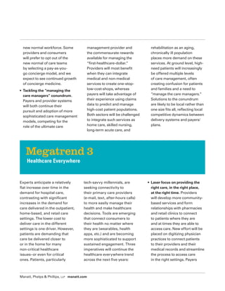 Manatt, Phelps  Phillips, LLP manatt.com
new normal workforce. Some
providers and consumers
will prefer to opt out of the
new normal of care teams
by selecting a pay-as-you-
go concierge model, and we
expect to see continued growth
of concierge medicine.
• Tackling the “managing the
care managers” conundrum.
Payers and provider systems
will both continue their
pursuit and adoption of more
sophisticated care management
models, competing for the
role of the ultimate care
management provider and
the commensurate rewards
available for managing the
“first-healthcare-dollar.”
Providers will most benefit
when they can integrate
medical and non-medical
services to create one-stop-
low-cost-shops, whereas
payers will take advantage of
their experience using claims
data to predict and manage
high-cost patient populations.
Both sectors will be challenged
to integrate such services as
home care, skilled nursing,
long-term acute care, and
rehabilitation as an aging,
chronically ill population
places more demand on these
services. At ground level, high-
need patients will increasingly
be offered multiple levels
of care management, often
creating confusion for patients
and families and a need to
“manage the care managers.”
Solutions to the conundrum
are likely to be local rather than
one size fits all, reflecting local
competitive dynamics between
delivery systems and payers/
plans.
Experts anticipate a relatively
flat increase over time in the
demand for hospital care,
contrasting with significant
increases in the demand for
care delivered in the outpatient,
home-based, and retail care
settings. The lower cost to
deliver care in the different
settings is one driver. However,
patients are demanding that
care be delivered closer to
or in the home for many
non-critical healthcare
issues–or even for critical
ones. Patients, particularly
tech-savvy millennials, are
seeking connectivity to
their primary care providers
(e-mail, text, after-hours calls)
to more easily manage their
health and make healthcare
decisions. Tools are emerging
that connect consumers to
their health no matter where
they are (wearables, health
apps, etc.) and are becoming
more sophisticated to support
sustained engagement. Three
imperatives will continue the
healthcare everywhere trend
across the next five years:
• Laser focus on providing the
right care, in the right place,
at the right time. Providers
will develop more community-
based services and form
relationships with pharmacies
and retail clinics to connect
to patients where they are
and at times they are able to
access care. New effort will be
placed on digitizing physician
practices to connect patients
to their providers and their
medical records and streamline
the process to access care
in the right settings. Payers
Megatrend 3
Healthcare Everywhere
 