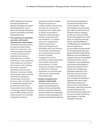 The Megatrends Reshaping Healthcare: Managing Change and Maximizing Opportunity
7
will be redesigning insurance
approval processes and
payment schedules to support
reimbursement for care in
lower-cost settings and seek to
prevent unnecessary, clinically
inappropriate care.
• The explosion of wearables
and other self-health-
improvement technologies.
Informaticists will continue
to study personal health
data from consumer- and
medical-grade wearables
in hopes of discovering
patterns that improve
early detection of health
conditions. In the meantime,
most healthcare providers
won’t want to see tracking
data from consumer
wearables anytime soon.
However, business models
may emerge where provider
networks are willing to
compensate nonclinical
partners such as health clubs
or established weight-loss
programs for delivering
measurable improvements
in objective health indicators
such as BMI, weight and A1c
values as part of a clinically
integrated network’s
population health strategy.
Programs focused on
making healthy choices may
include use of consumer
wearables and mobile apps
to deliver personalized
feedback, individual goal-
setting, community and
accountability. To sustain
consumer engagement,
health-improvement
apps that integrate with
wearables also may become
increasingly sophisticated
by incorporating evolving
modes of mobile
engagement and the
production values associated
with mobile and media
entertainment. Privacy
issues will emerge, however,
as data from consumer
wearables is combined with
other forms of personally
identifiable data.
• Greater acceptance and
adoption of tele-health.
Providers will continue to
adopt new technologies to
deliver primary and specialty
services across their growing
clinical networks and rationalize
access to costly specialists and
services, particularly as patients
become more accepting of
e-consults and other forms
of tele-medicine. These
technologies not only include
tele-video consults and store/
forward review of imaging,
but the use of native mobile
device technologies for a wide
range of medical screenings.
Payers, including Medicare
and Medicaid, are redesigning
payment systems to
accommodate reimbursement
for clinically appropriate care
delivered electronically. While
Medicare and some Medicaid
programs have accommodated
reimbursement for remote
monitoring, more widespread
use of these technologies in
post-acute transitions and in
chronic care management
will likely accelerate as the
shift from volume to value
in healthcare matures. As
care management workflows
integrate with other health
technology systems and
become more industrialized
processes, improving outcomes
at scale will become the
dominant financial impetus for
the use of remote monitoring
technologies in clinically
integrated networks.
 