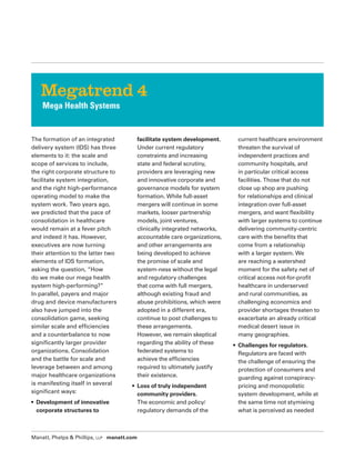 Manatt, Phelps  Phillips, LLP manatt.com
The formation of an integrated
delivery system (IDS) has three
elements to it: the scale and
scope of services to include,
the right corporate structure to
facilitate system integration,
and the right high-performance
operating model to make the
system work. Two years ago,
we predicted that the pace of
consolidation in healthcare
would remain at a fever pitch
and indeed it has. However,
executives are now turning
their attention to the latter two
elements of IDS formation,
asking the question, “How
do we make our mega health
system high-performing?”
In parallel, payers and major
drug and device manufacturers
also have jumped into the
consolidation game, seeking
similar scale and efficiencies
and a counterbalance to now
significantly larger provider
organizations. Consolidation
and the battle for scale and
leverage between and among
major healthcare organizations
is manifesting itself in several
significant ways:
• Development of innovative
corporate structures to
facilitate system development.
Under current regulatory
constraints and increasing
state and federal scrutiny,
providers are leveraging new
and innovative corporate and
governance models for system
formation. While full-asset
mergers will continue in some
markets, looser partnership
models, joint ventures,
clinically integrated networks,
accountable care organizations,
and other arrangements are
being developed to achieve
the promise of scale and
system-ness without the legal
and regulatory challenges
that come with full mergers,
although existing fraud and
abuse prohibitions, which were
adopted in a different era,
continue to post challenges to
these arrangements.
However, we remain skeptical
regarding the ability of these
federated systems to
achieve the efficiencies
required to ultimately justify
their existence.
• Loss of truly independent
community providers.
The economic and policy/
regulatory demands of the
current healthcare environment
threaten the survival of
independent practices and
community hospitals, and
in particular critical access
facilities. Those that do not
close up shop are pushing
for relationships and clinical
integration over full-asset
mergers, and want flexibility
with larger systems to continue
delivering community-centric
care with the benefits that
come from a relationship
with a larger system. We
are reaching a watershed
moment for the safety net of
critical access not-for-profit
healthcare in underserved
and rural communities, as
challenging economics and
provider shortages threaten to
exacerbate an already critical
medical desert issue in
many geographies.
• Challenges for regulators.
Regulators are faced with
the challenge of ensuring the
protection of consumers and
guarding against conspiracy-
pricing and monopolistic
system development, while at
the same time not stymieing
what is perceived as needed
Megatrend 4
Mega Health Systems
 