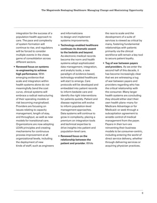 The Megatrends Reshaping Healthcare: Managing Change and Maximizing Opportunity
9
integration for the success of a
population health approach to
care. The pace and complexity
of system formation will
continue to rise, and regulators
will be forced to consider
multiple events in the chess
game of consolidation across
different sectors.
• Renewed focus on systems
re-engineering to achieve
high performance. With
emerging evidence that
scale and integration within
health systems alone do not
meaningfully bend the cost
curve, clinical systems will
embrace a radical restructuring
of their operating models or
risk becoming marginalized.
Providers are focusing on
issues relating to capacity
management, length of stay,
and throughput, as well as new
models for transitional care.
Organizations are now adopting
LEAN principles and creating
mechanisms for continuous
process improvement at all
organizational levels, including
the deployment of new
kinds of staff, such as engineers
and informaticians
to design and implement
systems improvements.
• Technology-enabled healthcare
continues its dramatic assent
to the bedside and beyond.
As electronic medical records
become the norm and health
systems adopt sophisticated
data management, integration,
and analytic tools, a new
paradigm of evidence-based,
technology-enabled healthcare
will start to emerge. Care
protocols will be developed and
embedded into patient records
to inform bedside care and
identify the right interventions
for patients quickly. Patient and
disease registries will evolve
to inform population-level
management approaches.
Data systems will continue to
grow in complexity, placing a
premium on integration tools
and technical expertise to
drive insights into patient and
population-level care.
• Renewed focus on the
relationship between the
patient and provider. While
the race to scale and the
development of a suite of
services is viewed as critical by
many, fostering fundamental
relationships with patients
primarily via the clinical
workforce will remain a key tool
to secure patient loyalty.
• Tug of war between payers
and providers. As we enter the
second half of this decade, it
has become increasingly clear
that we are witnessing a tug
of war between payers and
providers regarding who has
the critical relationship with
the consumer. Many larger
health systems are concluding
they should either start their
own health plans–many for
Medicare Advantage or for
Medicaid–or seek through a
subcapitation agreement to
wrestle control of medical
management from the payer.
Payers in their turn are
reinventing their business
models to be consumer-centric,
including entering the world of
direct service delivery, whether
through delivering services or
acquiring physician practices.
 