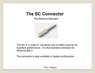 11
The SC Connector
The Ethernet Standard
The SC is a “snap-in” connector and is widely used for its
excellent performance. It is the standard connector for
Ethernet 802.3.
The connector is also available in duplex configuration
Ted J. Pappas
 