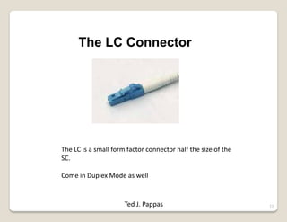 13
The LC Connector
The LC is a small form factor connector half the size of the
SC.
Come in Duplex Mode as well
Ted J. Pappas
 