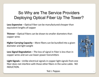 3
So Why are The Service Providers
Deploying Optical Fiber Up The Tower?
Less Expensive – Optical Fiber can be manufactured cheaper than
equivalent lengths of copper
Thinner – Optical Fibers can be drawn to smaller diameters than
copper wires
Higher Carrying Capacity – More fibers can be bundled into a given
diameter and light weight
Less Signal Degradation – The loss of signal in Fiber is less than in
copper wires and can use lower power transmitters
Light Signals – Unlike electrical signals in copper light signals from one
fiber does not interfere with those other fibers in the same cable. NO
INDUCTION.
Ted J. Pappas
 