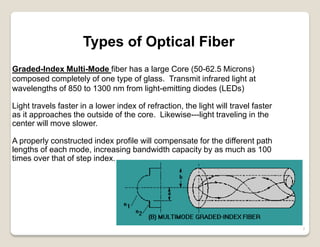 7
Types of Optical Fiber
Graded-Index Multi-Mode fiber has a large Core (50-62.5 Microns)
composed completely of one type of glass. Transmit infrared light at
wavelengths of 850 to 1300 nm from light-emitting diodes (LEDs)
Light travels faster in a lower index of refraction, the light will travel faster
as it approaches the outside of the core. Likewise---light traveling in the
center will move slower.
A properly constructed index profile will compensate for the different path
lengths of each mode, increasing bandwidth capacity by as much as 100
times over that of step index.
 