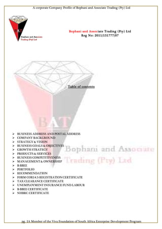 A corporate Company Profile of Bophani and Associate Trading (Pty) Ltd
pg. 1A Member of the Viva Foundation of South Africa Enterprise Development Program
Bophani and Associate Trading (Pty) Ltd
Reg No: 2011/131777/07
Table of contents
 BUSINESS ADDRESS AND POSTAL ADDRESS
 COMPANY BACKGROUND
 STRATEGY & VISION
 BUSINESS GOALS & OBJECTIVES
 GROWTH STRATEGY
 PRODUCTS & SERVICES
 BUSINESS COMPETITIVENESS
 MANAGEMENT & OWNERSHIP
 B-BBEE
 PORTFOLIO
 RECOMMENDATION
 FORM COR14.3-REGISTRATIONCERTIFICATE
 TAX CLEARANCE CERTIFICATE
 UNEMPLOYMENT INSURANCE FUND LABOUR
 B-BBEE CERTIFICATE
 NHBRC CERTIFICATE
 
