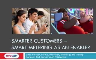SMARTER CUSTOMERS –
SMART METERING AS AN ENABLER
Simon Harrison, Product, Innovation, Technology and Trialling
Manager, RWE npower Smart Programme
 