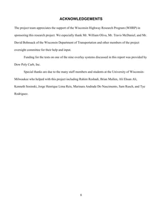 8
ACKNOWLEDGEMENTS
The project team appreciates the support of the Wisconsin Highway Research Program (WHRP) in
sponsoring this research project. We especially thank Mr. William Oliva, Mr. Travis McDaniel, and Mr.
David Bohnsack of the Wisconsin Department of Transportation and other members of the project
oversight committee for their help and input.
Funding for the tests on one of the nine overlay systems discussed in this report was provided by
Dow Poly Carb, Inc.
Special thanks are due to the many staff members and students at the University of Wisconsin-
Milwaukee who helped with this project including Rahim Reshadi, Brian Mullen, Ali Ehsan Ali,
Kenneth Sosinski, Jorge Henrique Lima Reis, Marinara Andrade Do Nascimento, Sam Rusch, and Tye
Rodriguez.
 