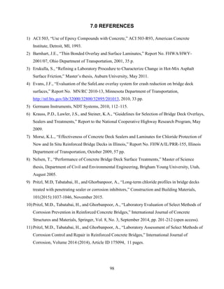 98
7.0 REFERENCES
1) ACI 503, “Use of Epoxy Compounds with Concrete,” ACI 503-R93, American Concrete
Institute, Detroit, MI, 1993.
2) Barnhart, J.E., “Thin Bonded Overlay and Surface Laminates,” Report No. FHWA/HWY-
2001/07, Ohio Department of Transportation, 2001, 35 p.
3) Erukulla, S., “Refining a Laboratory Procedure to Characterize Change in Hot-Mix Asphalt
Surface Friction,” Master’s thesis, Auburn University, May 2011.
4) Evans, J.F., “Evaluation of the SafeLane overlay system for crash reduction on bridge deck
surfaces,” Report No. MN/RC 2010-13, Minnesota Department of Transportation,
http://ntl.bts.gov/lib/32000/32800/32895/201013, 2010, 33 pp.
5) Germann Instruments, NDT Systems, 2010, 112–115.
6) Krauss, P.D., Lawler, J.S., and Steiner, K.A., “Guidelines for Selection of Bridge Deck Overlays,
Sealers and Treatments,” Report to the National Cooperative Highway Research Program, May
2009.
7) Morse, K.L., “Effectiveness of Concrete Deck Sealers and Laminates for Chloride Protection of
New and In Situ Reinforced Bridge Decks in Illinois,” Report No. FHWA/IL/PRR-155, Illinois
Department of Transportation, October 2009, 57 pp.
8) Nelsen, T., “Performance of Concrete Bridge Deck Surface Treatments,” Master of Science
thesis, Department of Civil and Environmental Engineering, Brigham Young University, Utah,
August 2005.
9) Pritzl, M.D, Tabatabai, H., and Ghorbanpoor, A., “Long-term chloride profiles in bridge decks
treated with penetrating sealer or corrosion inhibitors,” Construction and Building Materials,
101(2015):1037-1046, November 2015.
10) Pritzl, M.D., Tabatabai, H., and Ghorbanpoor, A., “Laboratory Evaluation of Select Methods of
Corrosion Prevention in Reinforced Concrete Bridges,” International Journal of Concrete
Structures and Materials, Springer, Vol. 8, No. 3, September 2014, pp. 201-212 (open access).
11) Pritzl, M.D., Tabatabai, H., and Ghorbanpoor, A., “Laboratory Assessment of Select Methods of
Corrosion Control and Repair in Reinforced Concrete Bridges,” International Journal of
Corrosion, Volume 2014 (2014), Article ID 175094, 11 pages.
 