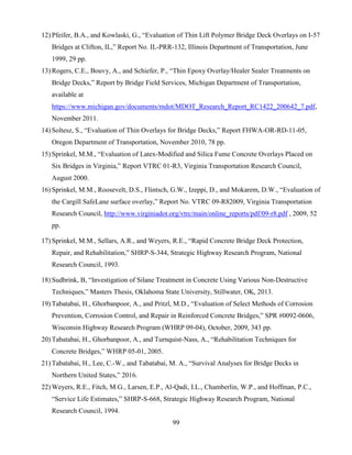 99
12) Pfeifer, B.A., and Kowlaski, G., “Evaluation of Thin Lift Polymer Bridge Deck Overlays on I-57
Bridges at Clifton, IL,” Report No. IL-PRR-132, Illinois Department of Transportation, June
1999, 29 pp.
13) Rogers, C.E., Bouvy, A., and Schiefer, P., “Thin Epoxy Overlay/Healer Sealer Treatments on
Bridge Decks,” Report by Bridge Field Services, Michigan Department of Transportation,
available at
https://www.michigan.gov/documents/mdot/MDOT_Research_Report_RC1422_200642_7.pdf,
November 2011.
14) Soltesz, S., “Evaluation of Thin Overlays for Bridge Decks,” Report FHWA-OR-RD-11-05,
Oregon Department of Transportation, November 2010, 78 pp.
15) Sprinkel, M.M., “Evaluation of Latex-Modified and Silica Fume Concrete Overlays Placed on
Six Bridges in Virginia,” Report VTRC 01-R3, Virginia Transportation Research Council,
August 2000.
16) Sprinkel, M.M., Roosevelt, D.S., Flintsch, G.W., Izeppi, D., and Mokarem, D.W., “Evaluation of
the Cargill SafeLane surface overlay,” Report No. VTRC 09-R82009, Virginia Transportation
Research Council, http://www.virginiadot.org/vtrc/main/online_reports/pdf/09-r8.pdf , 2009, 52
pp.
17) Sprinkel, M.M., Sellars, A.R., and Weyers, R.E., “Rapid Concrete Bridge Deck Protection,
Repair, and Rehabilitation,” SHRP-S-344, Strategic Highway Research Program, National
Research Council, 1993.
18) Sudbrink, B, “Investigation of Silane Treatment in Concrete Using Various Non-Destructive
Techniques,” Masters Thesis, Oklahoma State University, Stillwater, OK, 2013.
19) Tabatabai, H., Ghorbanpoor, A., and Pritzl, M.D., “Evaluation of Select Methods of Corrosion
Prevention, Corrosion Control, and Repair in Reinforced Concrete Bridges,” SPR #0092-0606,
Wisconsin Highway Research Program (WHRP 09-04), October, 2009, 343 pp.
20) Tabatabai, H., Ghorbanpoor, A., and Turnquist-Nass, A., “Rehabilitation Techniques for
Concrete Bridges,” WHRP 05-01, 2005.
21) Tabatabai, H., Lee, C.-W., and Tabatabai, M. A., “Survival Analyses for Bridge Decks in
Northern United States,” 2016.
22) Weyers, R.E., Fitch, M.G., Larsen, E.P., Al-Qadi, I.L., Chamberlin, W.P., and Hoffman, P.C.,
“Service Life Estimates,” SHRP-S-668, Strategic Highway Research Program, National
Research Council, 1994.
 