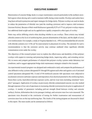 9
EXECUTIVE SUMMARY
Deterioration of concrete bridge decks is a major maintenance concern particularly in the northern snow-
belt regions where deicing salt is used to maintain traffic during winter months. Overlays and sealers have
long been utilized in protection and repair strategies for bridge decks. Polymer overlays are used on decks
to reduce the penetration of chloride ions (and the resulting corrosion) and to improve skid resistance
(increase friction). Because of their small thicknesses (generally 0.25 to 0.75 in), polymer overlays impose
less additional dead weight and can be applied more rapidly compared to other types of overlay.
States may utilize differing criteria when deciding whether to use overlays. These criteria may include
chloride content at the level of reinforcing bars, percent delamination of the deck, and the depth of cover
over reinforcement. For example, a study in Virginia (Sprinkel et al., 1993) recommended that all concrete
with chloride contents over 1.0 lb./yd3
be removed prior to placement of overlay. The rationale for such a
recommendation is that the corrosion activity may continue unabated when significant chloride
contamination exists under the overlay.
The objectives of this research project were to explore the effectiveness and durability of thin polymer
overlays with respect to restoring and protecting bridge decks, improving safety, and extending service
life; to assess and compare performance of selected thin polymer overlay systems under laboratory test
conditions; and to suggest appropriate bridge deck maintenance strategies related to this research.
An experimental research program was designed and conducted to study and compare the performance of
nine different overlay systems (designated S1 through S9) against each other and against a set of uncoated
control specimens (designated S0). A total of 84 reinforced concrete slab specimens were subjected to
accelerated corrosion (saltwater exposure and imposition of an electrical potential to the reinforcing bars),
freeze-thaw cycles, heat/ultraviolet/rain exposure cycles, and tire wear tests (including simulated “snow
plow” passages). Application of overlays on previously chloride-contaminated concrete was also studied
through exposure of two sets of specimens to increasing chloride (corrosion) levels prior to application of
overlays. A number of parameters including pull-out strength (bond between overlay and concrete
surface), friction, deformation due to tire passages (rutting), and corrosion mass loss were measured. The
specimens were dissected at the conclusion of testing for further examination and measurement of
corrosion mass loss on the top reinforcing bars. The results of the testing program are discussed in detail
in this report. The main results can be summarized as follows:
 