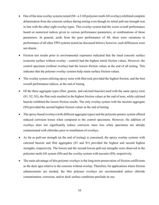 10
 One of the nine overlay systems tested (S8 - a 2-lift polyester multi-lift overlay) exhibited complete
delamination from the concrete surface during testing even though its initial pull-out strength was
in line with the other eight overlay types. This overlay system had the worst overall performance
based on numerical indices given to various performance parameters, or combinations of those
parameters. In general, aside from the poor performance of S8, there were variations in
performance of all other TPO systems tested (as discussed below); however, such differences were
not drastic.
 Friction test results prior to environmental exposures indicated that the tined concrete surface
(concrete surface without overlay - control) had the highest initial friction values. However, the
control specimen (without overlay) had the lowest friction values at the end of all testing. This
indicates that the polymer overlay systems help retain surface friction values.
 The overlay system utilizing epoxy resin with flint rock provided the highest friction, and the best
overall performance indices, at the end of testing.
 Of the three aggregate types (flint, granite, and calcined bauxite) used with the same epoxy resin
(S1, S2, S3), the flint rock resulted in the highest friction values at the end of tests, while calcined
bauxite exhibited the lowest friction results. The only overlay system with the taconite aggregate
(S9) provided the second highest friction values at the end of testing.
 The epoxy-based overlays (with different aggregate types) and the polyester premix system offered
reduced corrosion losses when compared to the control specimens. However, the addition of
overlays does not significantly reduce corrosion mass loss when specimens are already
contaminated with chlorides prior to installation of overlays.
 As far as pull-out strength (at the end of testing) is concerned, the epoxy overlay systems with
calcined bauxite and flint aggregates (S3 and S1) provided the highest and second highest
strengths, respectively. The lowest and the second lowest pull-out strengths were observed in the
polyester multi-lift system (S8) and the overlay system with taconite (S9), respectively.
 The main advantage of thin polymer overlays is the long-term preservation of friction coefficients
as the deck ages relative to the concrete without overlay. Therefore, for applications where friction
enhancements are needed, the thin polymer overlays are recommended unless chloride
contamination, corrosion, and/or deck surface conditions preclude its use.
 