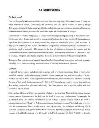 12
1.0 INTRODUCTION
1.1 Background
Concrete bridges in Wisconsin and elsewhere have shown varying signs of deterioration due to aging and
other detrimental factors. Considering the enormous cost and effort required to remedy bridge
deficiencies, it is crucial that a concerted effort be made to develop and implement practical, effective and
economical methods and guidelines for protection, repair and rehabilitation of bridges.
Deterioration of concrete bridge decks is a major maintenance problem particularly in the northern snow-
belt regions where deicing salt is used to maintain traffic during the winter months. Bridge decks are a
significant deterioration concern as they are directly subjected to vehicular effects (load, abrasion,…),
deicing salts and freeze-thaw cycles. Chloride ions can penetrate into the concrete and reach the level of
reinforcing steel in concrete. This results in the loss of alkaline environment in concrete and the
elimination of the surface passivity of steel reinforcement. The outcome is initiation of corrosion of steel
in concrete. The problem is further amplified due to the expansive nature of the corrosion products.
To address these problems, overlays and sealers have long been utilized in protection and repair strategies
for bridge decks. In the following, a brief discussion of overlays and sealers is presented.
Overlays
In general, deck overlays include asphalt concretes with or without membranes, latex or micro-silica
modified concrete, high-early-strength hydraulic cement concretes, and polymer overlays. Polymer
overlays are used on decks to reduce penetration of chloride ions, and to increase skid resistance (friction).
Because of their small thicknesses (generally 0.25 to 0.75 in), polymer overlays impose less additional
dead weight compared to other types of overlay. Such overlays can also be applied rapidly with lane
closures of 8 hours or less.
States utilize differing criteria when deciding whether to use overlays. These criteria include chloride
content, percent delamination of the deck, and the depth of cover over reinforcement. For example, the
Washington State DOT criteria recommends use of overlays if a) the chloride level at the level of
reinforcement exceeds 2 lb/yd3
; or 2) delamination (using chain drag) exceeds 2% of deck area; or c) over
15% of measurements show a reinforcement cover of less than 1 inch (Wilson and Henley, 1995).
However, others may not agree with the above conditions. Sprinkel et al (1993) recommended that all
concrete with chloride contents over 1.0 lb/yd3
, or half-cell potentials of -0.250 V (CSE) or less, be
 