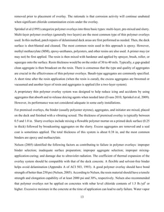 13
removed prior to placement of overlay. The rationale is that corrosion activity will continue unabated
when significant chloride contamination exists under the overlay.
Sprinkel et al (1995) categorize polymer overlays into three basic types: multi-layer, pre-mixed and slurry.
Multi-layer polymer overlays (generally two layers) are the most common type of thin polymer overlays
used. In this method, patch repairs of delaminated deck areas are first performed as needed. Then, the deck
surface is shot-blasted and cleaned. The most common resin used in this approach is epoxy. However,
methyl methacrylate (MM), epoxy-urethanes, polyesters, and other resins are also used. A primer may (or
may not) be first applied. The resin is then mixed with hardener and applied by sprayer, brush, roller, or
squeegee onto the surface. Resin thickness would be on the order of 30 to 40 mils. Typically, a gap-graded
clean aggregate is then broadcast on the resin. There is consensus that the type and quality of aggregates
are crucial in the effectiveness of thin polymer overlays. Basalt-type aggregates are commonly specified.
A short time after the resin application (when the resin is cured), the excess aggregates are broomed or
vacuumed and another layer of resin and aggregates is applied (for a two-layer system).
A proprietary thin polymer overlay system was designed to help reduce icing and accidents by using
aggregates that absorb and re-release deicing agents when needed later (Evans 2010, Sprinkel et al, 2009).
However, its performance was not considered adequate in some early installations.
For premixed overlays, the binder (usually polyester styrene), aggregates, and initiator are mixed, placed
on the deck and finished with a vibrating screed. The thickness of premixed overlay is typically between
0.5 and 1.0 in. Slurry overlays include mixing a flowable polymer mortar on a primed deck surface (0.25
in thick) followed by broadcasting aggregates on the slurry. Excess aggregates are removed and a seal
coat is sometimes applied. The total thickness of this system is about 0.38 in, and the most common
binders are epoxy and methacrylate.
Nelson (2005) identified the following factors as contributing to failure in polymer overlays: improper
binder selection; inadequate surface preparation; improper aggregate selection; improper mixing-
application-curing; and damage due to ultraviolet radiation. The coefficient of thermal expansion of the
overlay system should be compatible with that of the deck concrete. A flexible and solvent-free binder
helps avoid delamination (Appendix A of ACI 503, 1993). A good polymer overlay should have bond
strength of better than 250 psi (Nelsen, 2005). According to Nelsen, the resin material should have a tensile
strength and elongation capability of at least 2000 psi and 30%, respectively. Nelsen also recommended
that polymer overlays not be applied on concretes with rebar level chloride contents of 1.5 lb./yd3
or
higher. Excessive moisture in the concrete at the time of application can lead to early failure. Water vapor
 
