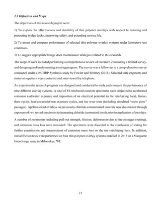 15
1.2 Objectives and Scope
The objectives of this research project were:
1) To explore the effectiveness and durability of thin polymer overlays with respect to restoring and
protecting bridge decks, improving safety, and extending service life.
2) To assess and compare performance of selected thin polymer overlay systems under laboratory test
conditions.
3) To suggest appropriate bridge deck maintenance strategies related to this research.
The scope of work included performing a comprehensive review of literature, conducting a limited survey,
and designing and implementing a testing program. The survey was a follow-up to a comprehensive survey
conducted under a NCHRP Synthesis study by Fowler and Whitney (2011). Selected state engineers and
material suppliers were contacted and interviewed by telephone.
An experimental research program was designed and conducted to study and compare the performance of
nine different overlay systems. A total of 84 reinforced concrete specimens were subjected to accelerated
corrosion (saltwater exposure and imposition of an electrical potential to the reinforcing bars), freeze-
thaw cycles, heat/ultraviolet/rain exposure cycles, and tire wear tests (including simulated “snow plow”
passages). Application of overlays on previously chloride-contaminated concrete was also studied through
exposure of two sets of specimens to increasing chloride (corrosion) levels prior to application of overlays.
A number of parameters including pull-out strength, friction, deformation due to tire passages (rutting),
and corrosion mass loss were measured. The specimens were dissected at the conclusion of testing for
further examination and measurement of corrosion mass loss on the top reinforcing bars. In addition,
initial friction tests were performed on four thin polymer overlay systems installed in 2013 on a Marquette
Interchange ramp in Milwaukee, WI.
 