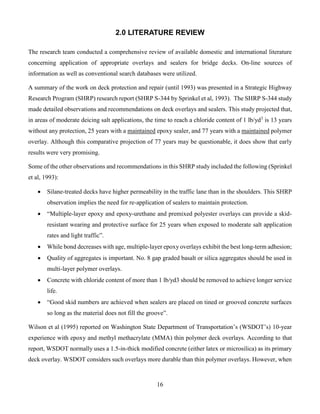 16
2.0 LITERATURE REVIEW
The research team conducted a comprehensive review of available domestic and international literature
concerning application of appropriate overlays and sealers for bridge decks. On-line sources of
information as well as conventional search databases were utilized.
A summary of the work on deck protection and repair (until 1993) was presented in a Strategic Highway
Research Program (SHRP) research report (SHRP S-344 by Sprinkel et al, 1993). The SHRP S-344 study
made detailed observations and recommendations on deck overlays and sealers. This study projected that,
in areas of moderate deicing salt applications, the time to reach a chloride content of 1 lb/yd3
is 13 years
without any protection, 25 years with a maintained epoxy sealer, and 77 years with a maintained polymer
overlay. Although this comparative projection of 77 years may be questionable, it does show that early
results were very promising.
Some of the other observations and recommendations in this SHRP study included the following (Sprinkel
et al, 1993):
 Silane-treated decks have higher permeability in the traffic lane than in the shoulders. This SHRP
observation implies the need for re-application of sealers to maintain protection.
 “Multiple-layer epoxy and epoxy-urethane and premixed polyester overlays can provide a skid-
resistant wearing and protective surface for 25 years when exposed to moderate salt application
rates and light traffic”.
 While bond decreases with age, multiple-layer epoxy overlays exhibit the best long-term adhesion;
 Quality of aggregates is important. No. 8 gap graded basalt or silica aggregates should be used in
multi-layer polymer overlays.
 Concrete with chloride content of more than 1 lb/yd3 should be removed to achieve longer service
life.
 “Good skid numbers are achieved when sealers are placed on tined or grooved concrete surfaces
so long as the material does not fill the groove”.
Wilson et al (1995) reported on Washington State Department of Transportation’s (WSDOT’s) 10-year
experience with epoxy and methyl methacrylate (MMA) thin polymer deck overlays. According to that
report, WSDOT normally uses a 1.5-in-thick modified concrete (either latex or microsilica) as its primary
deck overlay. WSDOT considers such overlays more durable than thin polymer overlays. However, when
 