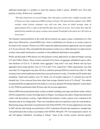 17
additional deadweight is a problem or when the roadway width is narrow, WSDOT uses 3/8-in thin
polymer overlay. Wilson et al. concluded:
“The latest bond tests on several bridges show that epoxy overlays have a higher average value
(274 psi) over time compared to MMA overlays (143 psi). The latest friction numbers show MMA
overlays retain friction resistance very well over time, from an initial average value of
approximately 40 to a value in the mid-30s after nine years of service. Test results show that the
initial friction numbers for epoxy overlays start around 70 and fall to the mid to low 20s in five to
seven years.”
The literature search performed in this study did not indicate any agency using a combination of a first
epoxy layer followed by a second MMA layer. Such a combination was chosen as an overlay system to
be tested in this research. Wilson et al (1995) stated that additional polymer applications may be needed
in 5-10 year intervals. They concluded that thin polymer overlays are a viable alternative to rigid concrete
overlays when rapid construction is essential or when additional dead load is unacceptable.
Pfeifer and Kowalski (1999) discuss two thin polymer overlay applications on adjacent bridges carrying
I-57 near Clifton, Illinois. These overlays consisted of two layers of aggregate embedded in epoxy with a
total thickness of 0.25 in. A rhyolitic stone aggregate (“trap rock”) was used. Bottom and top layer
aggregates had average particle sizes of 1/16 in and 1/8 in, respectively. Other requirements were that
more than 5% of aggregates may pass #20 sieve, and those passing #200 sieve must be less than 1%. Skid
resistance tests (with treaded and smooth tires) were performed at 4 weeks, 10 months and 20 months after
installation. Initial skid numbers were 70, which over 20 months reduced to 51 (smooth tire) and 60
(treaded tire). Cores removed from these decks had average chloride levels of 2.6 lbs/yd3
. The authors
recommended that an application be first made on a test area, and pull-off testing (Appendix A procedures
in ACI 503R) be performed within 48 hours after the test area application.
Nelsen (2005) discussed polymer deck overlays in details including resin types and failure modes. Soltesz
(2010) evaluated thin overlays for bridge decks in Oregon. According to the author, Oregon has had mixed
results with thin polymer overlays. Eight different thin polymer overlay systems were evaluated in the
laboratory and on two bridge decks. There were installation and crew experience issues for some products.
Skid testing using a skid trailer was performed in the field (ASTM E 274). Overlay applications were done
in 2007 and last skid testing was performed in 2010. Laboratory flexural and compressive strength tests
were performed on the overlay in accordance with ASTM C 580 and C 579. Test temperatures were 0, 70,
and 140 degrees Fahrenheit. According to Soltesz, “none of the overlay systems showed superior
 