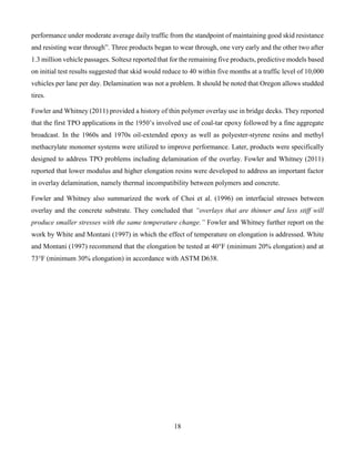 18
performance under moderate average daily traffic from the standpoint of maintaining good skid resistance
and resisting wear through”. Three products began to wear through, one very early and the other two after
1.3 million vehicle passages. Soltesz reported that for the remaining five products, predictive models based
on initial test results suggested that skid would reduce to 40 within five months at a traffic level of 10,000
vehicles per lane per day. Delamination was not a problem. It should be noted that Oregon allows studded
tires.
Fowler and Whitney (2011) provided a history of thin polymer overlay use in bridge decks. They reported
that the first TPO applications in the 1950’s involved use of coal-tar epoxy followed by a fine aggregate
broadcast. In the 1960s and 1970s oil-extended epoxy as well as polyester-styrene resins and methyl
methacrylate monomer systems were utilized to improve performance. Later, products were specifically
designed to address TPO problems including delamination of the overlay. Fowler and Whitney (2011)
reported that lower modulus and higher elongation resins were developed to address an important factor
in overlay delamination, namely thermal incompatibility between polymers and concrete.
Fowler and Whitney also summarized the work of Choi et al. (1996) on interfacial stresses between
overlay and the concrete substrate. They concluded that “overlays that are thinner and less stiff will
produce smaller stresses with the same temperature change.” Fowler and Whitney further report on the
work by White and Montani (1997) in which the effect of temperature on elongation is addressed. White
and Montani (1997) recommend that the elongation be tested at 40°F (minimum 20% elongation) and at
73°F (minimum 30% elongation) in accordance with ASTM D638.
 