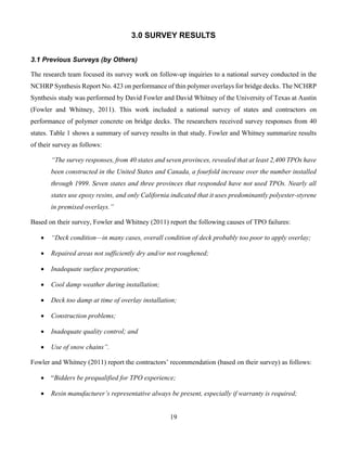 19
3.0 SURVEY RESULTS
3.1 Previous Surveys (by Others)
The research team focused its survey work on follow-up inquiries to a national survey conducted in the
NCHRP Synthesis Report No. 423 on performance of thin polymer overlays for bridge decks. The NCHRP
Synthesis study was performed by David Fowler and David Whitney of the University of Texas at Austin
(Fowler and Whitney, 2011). This work included a national survey of states and contractors on
performance of polymer concrete on bridge decks. The researchers received survey responses from 40
states. Table 1 shows a summary of survey results in that study. Fowler and Whitney summarize results
of their survey as follows:
“The survey responses, from 40 states and seven provinces, revealed that at least 2,400 TPOs have
been constructed in the United States and Canada, a fourfold increase over the number installed
through 1999. Seven states and three provinces that responded have not used TPOs. Nearly all
states use epoxy resins, and only California indicated that it uses predominantly polyester-styrene
in premixed overlays.”
Based on their survey, Fowler and Whitney (2011) report the following causes of TPO failures:
 “Deck condition—in many cases, overall condition of deck probably too poor to apply overlay;
 Repaired areas not sufficiently dry and/or not roughened;
 Inadequate surface preparation;
 Cool damp weather during installation;
 Deck too damp at time of overlay installation;
 Construction problems;
 Inadequate quality control; and
 Use of snow chains”.
Fowler and Whitney (2011) report the contractors’ recommendation (based on their survey) as follows:
 “Bidders be prequalified for TPO experience;
 Resin manufacturer’s representative always be present, especially if warranty is required;
 