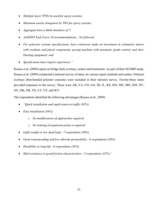 21
 Multiple-layer TPOs be used for epoxy systems;
 Minimum tensile elongation be 50% for epoxy systems;
 Aggregate have a Mohs hardness of 7;
 AASHTO Task Force 34 recommendations... be followed;
 For polyester systems specifications, have contractor make an investment in volumetric mixers
with readouts and plural components, paving machine with automatic grade control, and shot-
blasting equipment; and
 Specification must require experience.”
Krauss et al. (2009) report on bridge deck overlays, sealers and treatments. As part of their NCHRP study,
Krauss et al. (2009) conducted a national survey of states on various repair methods and sealers. Polymer
overlays (thin-bonded polymer concrete) were included in their national survey. Twenty-three states
provided responses to the survey. These were AK, CA, CO, GA, ID, IL, KS, MA, ME, MO, NM, NV,
NY, OK, OR, TN, UT, VT, and WY.
The respondents identified the following advantages (Krauss et al., 2009):
 “Quick installation and rapid return to traffic (65%)
 Easy installation (39%)
o No modifications of approaches required
o No redoing of expansion joints is required
 Light weight or low dead load - 7 respondents (30%)
 Good waterproofing and low chloride permeability - 6 respondents (26%)
 Durability or long life - 6 respondents (26%)
 Skid resistance or good friction characteristics - 5 respondents (22%)”
 