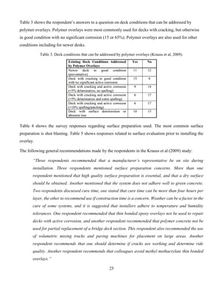 25
Table 3 shows the respondent’s answers to a question on deck conditions that can be addressed by
polymer overlays. Polymer overlays were most commonly used for decks with cracking, but otherwise
in good condition with no significant corrosion (15 or 65%). Polymer overlays are also used for other
conditions including for newer desks.
Table 3. Deck conditions that can be addressed by polymer overlays (Krauss et al, 2009).
Table 4 shows the survey responses regarding surface preparation used. The most common surface
preparation is shot blasting. Table 5 shows responses related to surface evaluation prior to installing the
overlay.
The following general recommendations made by the respondents in the Krauss et al (2009) study:
“Three respondents recommended that a manufacturer’s representative be on site during
installation. Three respondents mentioned surface preparation concerns. More than one
respondent mentioned that high quality surface preparation is essential, and that a dry surface
should be obtained. Another mentioned that the system does not adhere well to green concrete.
Two respondents discussed cure time, one stated that cure time can be more than four hours per
layer, the other to recommend use if construction time is a concern. Weather can be a factor in the
cure of some systems, and it is suggested that installers adhere to temperature and humidity
tolerances. One respondent recommended that thin bonded epoxy overlays not be used to repair
decks with active corrosion, and another respondent recommended that polymer concrete not be
used for partial replacement of a bridge deck section. This respondent also recommended the use
of volumetric mixing trucks and paving machines for placement on large areas. Another
respondent recommends that one should determine if cracks are working and determine ride
quality. Another respondent recommends that colleagues avoid methyl methacrylate thin bonded
overlays.”
 