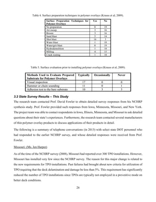 26
Table 4. Surface preparation techniques in polymer overlays (Krauss et al, 2009).
Table 5. Surface evaluation prior to installing polymer overlays (Krauss et al, 2009).
3.2 State Survey Results – This Study
The research team contacted Prof. David Fowler to obtain detailed survey responses from his NCHRP
synthesis study. Prof. Fowler provided such responses from Iowa, Minnesota, Missouri, and New York.
The project team was able to contact respondents in Iowa, Illinois, Minnesota, and Missouri to ask detailed
questions about their state’s experiences. Furthermore, the research team contacted several manufacturers
of thin polymer overlay products to discuss applications of their products in detail.
The following is a summary of telephone conversations (in 2013) with select state DOT personnel who
had responded to the earlier NCHRP survey, and whose detailed responses were received from Prof.
Fowler.
Missouri: (Ms. Jen Harper)
As of the time of the NCHRP survey (2008), Missouri had reported over 300 TPO installations. However,
Missouri has installed very few since the NCHRP survey. The reason for this major change is related to
the new requirements for TPO installations. Past failures had brought about new criteria for utilization of
TPO requiring that the deck delamination and damage be less than 5%. This requirement has significantly
reduced the number of TPO installations since TPOs are typically not employed in a preventive mode on
better deck conditions.
 
