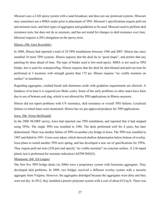 27
Missouri uses a 2-lift epoxy system with a sand broadcast, and does not use premixed systems. Missouri
may sometimes use a MMA sealer prior to placement of TPO. Missouri’s specifications require pull-out
and moisture tests, and limit types of aggregates and gradations to be used. Missouri used to perform skid
resistance tests, but does not do so anymore, and has not tested for changes in skid resistance over time.
Missouri requires a 20% elongation on the epoxy resin.
Illinois: (Mr. Gary Kowalski)
In 2008, Illinois had reported a total of 24 TPO installations between 1996 and 2007. Illinois has since
installed 10 more TPO systems. Illinois requires that the deck be in “good shape”, and prefers that any
patching be done ahead of time. The type of binder used is low-mod epoxy. MMA is not used as TPO
binder, but is used for waterproofing. Illinois requires that the deck be shot-blasted and pull-out tests be
performed at 3 locations with strength greater than 175 psi. Illinois requires “no visible moisture on
surface” at installation.
Regarding aggregates, crushed basalt and aluminum oxide with gradation requirements are allowed. A
hardness of at least 6 is required (on Mohs scale). Some of the early problems in other states have been
due to use of bottom coal slag, which is not allowed for TPO applications in Illinois anymore.
Illinois did not report problems with UV resistance, skid resistance or overall TPO failures. Localized
failures in wheel lanes were mentioned. Illinois has six pre-approved products for TPO applications.
Iowa: (Mr. Norm McDonald)
In the 2008 NCHRP survey, Iowa had reported one TPO installation, and reported that it had stopped
using TPOs. The single TPO was installed in 1986. The deck performed well for 4 years, but later
delaminated. There was another failure of TPO on another city bridge in Iowa. The TPO was installed in
1987 and failed in 1991. Cores were taken, which showed shallow delamination below bottom of overlay.
Iowa plans to install another TPO next spring, and has developed a new set of specifications for TPOs.
They require pull-out tests (250 psi) and specify “no visible moisture” on concrete surface. A 2-hr taped
plastic test is performed for moisture indication (ASTM D4263).
Minnesota: (Mr. Ed Lutgen)
The first five TPO bridge decks (in 2006) were a proprietary system with limestone aggregates. They
developed skid problems. In 2009, two bridges received a different overlay system with a taconite
aggregate from Virginia. However, the aggregates dislodged because the aggregates were dirty and they
were not dry. In 2012, they installed a premix polyester system with a cost of about $12/sq ft. There was
 