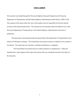 1
DISCLAIMER
This research was funded through the Wisconsin Highway Research Program by the Wisconsin
Department of Transportation and the Federal Highway Administration under Project # 0092-12-06.
The contents of this report reflect the views of the authors who are responsible for the facts and the
accuracy of the data presented herein. The contents do not necessarily reflect the official views of the
Wisconsin Department of Transportation or the Federal Highway Administration at the time of
publication.
This document is disseminated under the sponsorship of the Department of Transportation in the
interest of information exchange. The United States Government assumes no liability for its contents or
use thereof. This report does not constitute a standard, specification, or regulation.
The United States Government does not endorse products or manufacturers. Trade and
manufacturers’ names appear in this report only because they are considered essential to the object of
the document.
 