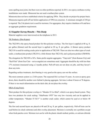 28
some spalling near joints, but there were no other problems reported. In 2011, two epoxy-urethane overlay
installations were made. Minnesota has not used a methacrylate system.
Minnesota does not have established criteria for applying TPOs. They decide on project-by-project basis.
Minnesota requires pull-off test before application of TPO (on concrete). A minimum strength of 250 psi
is required. The 2-hr plastic test is used for moisture. For aggregates, they require a hardness of 6 and have
an aggregate gradation requirement.
3.3 Supplier Survey Results – This Study
Material suppliers were interviewed on the telephone in 2013.
TK Products: (Don Kopen)
The TK2109 is the epoxy-based product for thin polymer overlays. The first layer is applied at 40 sq. ft.
per gallon (thinner) and the second layer is applied at 20 sq. ft. per gallon. A thinner epoxy product
TK2110 is used for sealing cracks prior to application of TK2109. There are also two other types of crack
sealer, a methacrylate product (TK2414, a little thinner than TK2110), and a polyurea product (TK9030).
The elongation for TK2109 is 36%. States prefer angular aggregates. “Trap rock” (from Kansas City) and
“Red Flint” (from Eau Clair – not as angular) are sometimes used. Aggregate should be dry with less than
17% moisture (measured using a 2-needle probe). Pull-off tests are not done on jobs, and they haven’t
done any tests.
Regarding surface treatment, shot blasting is very good as the epoxy can wet the surface.
The most common system is a 2-lift system. The expected life is at least 15 years. As soon as epoxy goes
down, there should be another crew behind it placing aggregate. Set time is about 4 hours at 70 degrees.
If there is too much delamination on the deck slab, do not place the overlay.
SIKA (Craig Frier):
Their product for thin polymer overlays is “Sikadur 22 Lo-Mod”, which is an epoxy-based system. They
have two products for crack sealing: “SikaPronto 19TF” has very low viscosity and can be applied in
colder temperature. “Sikadur 55 SLV” is another crack sealer, which cannot be used at or below 40
degrees.
The first and second layers are placed at 40 and 20 sq. ft. per gallon, respectively. Pull-off tests can be
used before (to check substrate) and after overlay placement. Moisture is normally not a problem except
when fresh patches exist. Moisture test can be with the plastic sheath method, probes, or calcium chloride
 