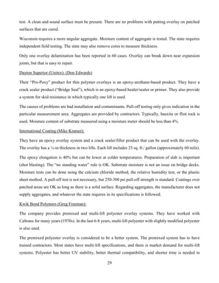 29
test. A clean and sound surface must be present. There are no problems with putting overlay on patched
surfaces that are cured.
Wisconsin requires a more angular aggregate. Moisture content of aggregate is tested. The state requires
independent field testing. The state may also remove cores to measure thickness.
Only one overlay delamination has been reported in 60 cases. Overlay can break down near expansion
joints, but that is easy to repair.
Dayton Superior (Unitex): (Don Edwards)
Their “Pro-Poxy” product for thin polymer overlays is an epoxy-urethane-based product. They have a
crack sealer product (“Bridge Seal”), which is an epoxy-based healer/sealer or primer. They also provide
a system for skid resistance in which typically one lift is used.
The causes of problems are bad installation and contaminants. Pull-off testing only gives indication in the
particular measurement area. Aggregates are provided by contractors. Typically, bauxite or flint rock is
used. Moisture content of substrate measured using a moisture meter should be less than 4%.
International Coating (Mike Kramer):
They have an epoxy overlay system and a crack sealer/filler product that can be used with the overlay.
The overlay has a ¼-in thickness in two lifts. Each lift includes 25 sq. ft./ gallon (approximately 60 mils).
The epoxy elongation is 40% but can be lower at colder temperatures. Preparation of slab is important
(shot blasting). The “no standing water” rule is OK. Substrate moisture is not an issue on bridge decks.
Moisture tests can be done using the calcium chloride method, the relative humidity test, or the plastic
sheet method. A pull-off test is not necessary, but 250-300 psi pull-off strength is standard. Coatings over
patched areas are OK as long as there is a solid surface. Regarding aggregates, the manufacturer does not
supply aggregates, and whatever the state requires in its specifications is followed.
Kwik Bond Polymers (Greg Freeman):
The company provides premixed and multi-lift polyester overlay systems. They have worked with
Caltrans for many years (1970s). In the last 6-8 years, multi-lift polyester with slightly modified polyester
is also used.
The premixed polyester overlay is considered to be a better system. The premixed system has to have
trained contractors. Most states have multi-lift specifications, and there is market demand for multi-lift
systems. Polyester has better UV stability, better thermal compatibility, and shorter time is needed to
 