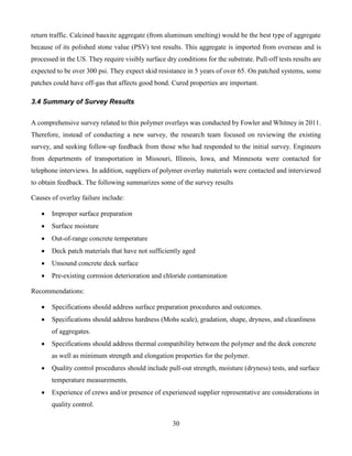 30
return traffic. Calcined bauxite aggregate (from aluminum smelting) would be the best type of aggregate
because of its polished stone value (PSV) test results. This aggregate is imported from overseas and is
processed in the US. They require visibly surface dry conditions for the substrate. Pull-off tests results are
expected to be over 300 psi. They expect skid resistance in 5 years of over 65. On patched systems, some
patches could have off-gas that affects good bond. Cured properties are important.
3.4 Summary of Survey Results
A comprehensive survey related to thin polymer overlays was conducted by Fowler and Whitney in 2011.
Therefore, instead of conducting a new survey, the research team focused on reviewing the existing
survey, and seeking follow-up feedback from those who had responded to the initial survey. Engineers
from departments of transportation in Missouri, Illinois, Iowa, and Minnesota were contacted for
telephone interviews. In addition, suppliers of polymer overlay materials were contacted and interviewed
to obtain feedback. The following summarizes some of the survey results
Causes of overlay failure include:
 Improper surface preparation
 Surface moisture
 Out-of-range concrete temperature
 Deck patch materials that have not sufficiently aged
 Unsound concrete deck surface
 Pre-existing corrosion deterioration and chloride contamination
Recommendations:
 Specifications should address surface preparation procedures and outcomes.
 Specifications should address hardness (Mohs scale), gradation, shape, dryness, and cleanliness
of aggregates.
 Specifications should address thermal compatibility between the polymer and the deck concrete
as well as minimum strength and elongation properties for the polymer.
 Quality control procedures should include pull-out strength, moisture (dryness) tests, and surface
temperature measurements.
 Experience of crews and/or presence of experienced supplier representative are considerations in
quality control.
 
