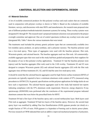 31
4.MATERIAL SELECTION AND EXPERIMENTAL DESIGN
4.1 Material Selection
A list of available commercial products for thin polymer overlays and crack sealers that are commonly
used in conjunction with polymer overlays is shown in Table 6. Based on the evaluation of available
literature, surveys, and discussions with state DOTs and manufacturers, the research team proposed nine
sets of different products/methods/materials (treatment systems) for testing. These overlay systems were
designated S1 through S9. The research team’s proposed treatment selections were presented to the project
oversight committee and approved. One set of control specimens (without any overlay) were also used
(designated S0). Table 7 shows the various treatments that were tested.
The treatments used included the primary generic polymer types that are commercially available (two
low-modulus epoxy products, an epoxy-urethane, and a polyester styrene). The baseline polymer used
was a low-mod epoxy. Three types of aggregates were used with the baseline polymer: flint rock,
Wisconsin granite, and calcined bauxite. The baseline aggregate used was flint rock. All commercially-
available aggregate types that were used in this study had been graded and prepared by their suppliers for
the purpose of use in thin polymer overlay applications. Treatment S1 had the baseline polymer resin
(epoxy) and the baseline aggregate (flint rock) used in the 2-lift overlay. Treatments S2 and S3 were
designed to compare Wisconsin granite (S2) and calcined bauxite aggregates (S3) with the flint rock
aggregate since all three treatments (S1, S2, and S3) had the same low-mod epoxy resin.
It should be noted that the calcined bauxite aggregates used for high friction surface treatment (HFST) of
pavements are typically required to have a minimum aluminum oxide content of 87% (measured using
procedures in ASTM C25). In general, specifications on thin polymer applications for bridge decks do not
have such a requirement. The calcined bauxite aggregates used in this study had material test reports
indicating compliance with the 87% aluminum oxide requirement. However, energy dispersive X-ray
spectroscopy (SEM/EDS) tests performed after the conclusion of the experimental program indicated
aluminum contents that were below the prescribed limits for HFST.
Treatment S4 had a first layer of the baseline epoxy and a second methacrylate layer. Both layers used
Flint rock as aggregate. Treatment S5 had two layers of the baseline epoxy. However, the second (top)
epoxy layer was modified by adding Flue Gas Desulfurization (FGD) gypsum powder (air dried) at a
weight fraction of 70% of resin. FGD gypsum is a byproduct of burning coal in electric power plants.
Previous research at UWM indicated that such an additive improved mechanical properties of polyesters.
 