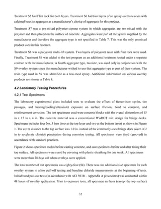 32
Treatment S5 had Flint rock for both layers. Treatment S6 had two layers of an epoxy-urethane resin with
calcined bauxite aggregate as a manufacturer’s choice of aggregate for this product.
Treatment S7 was a pre-mixed polyester-styrene system in which aggregates are pre-mixed with the
polymer and then placed on the surface of concrete. Aggregates were part of the system supplied by the
manufacturer and therefore the aggregate type is not specified in Table 7. This was the only premixed
product used in this research.
Treatment S8 was a polyester multi-lift system. Two layers of polyester resin with flint rock were used.
Finally, Treatment S9 was added to the test program as an additional treatment tested under a separate
contract with the manufacturer. A fourth aggregate type, taconite, was used only in conjunction with the
S9 overlay system since the manufacturer wished to use that aggregate type as part of their system. The
resin type used in S9 was identified as a low-mod epoxy. Additional information on various overlay
products are shown in Table 8.
4.2 Laboratory Testing Procedures
4.2.1 Test Specimens
The laboratory experimental plans included tests to evaluate the effects of freeze-thaw cycles, tire
passages, and heating/cooling/ultraviolet exposure on surface friction, bond to concrete, and
reinforcement corrosion. The test specimens used were concrete blocks with the overall dimensions of 15
in x 15 in x 4 in. The concrete material was a conventional WisDOT mix design for bridge decks.
Specimens includes four No. 5 bars (two at the top layer and two at the bottom layer) as shown in Figure
1. The cover distance to the top surface was 1.0 in. instead of the commonly-used bridge deck cover of 2
in to accelerate chloride penetration during corrosion testing. All specimens were tined (grooved) in
accordance with standard practices.
Figure 2 shows specimen molds before casting concrete, and cast specimens before and after tining their
top surface. All specimens were cured by covering with plastic sheathing for one week. All specimens
were more than 28 days old when overlays were applied.
The total number of test specimens was eighty-four (84). There was one additional slab specimen for each
overlay system to allow pull-off testing and baseline chloride measurements at the beginning of tests.
Initial bond pull-out tests (in accordance with ACI 503R – Appendix A procedures) was conducted within
48 hours of overlay application. Prior to exposure tests, all specimen surfaces (except the top surface)
 