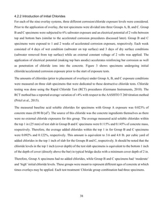 38
4.2.2 Introduction of Initial Chlorides
For each of the nine overlay systems, three different corrosion/chloride exposure levels were considered.
Prior to the application of overlay, the test specimens were divided into three Groups A, B, and C. Group
B and C specimens were subjected to 6% saltwater exposure and an electrical potential of 2 volts between
top and bottom bars (similar to the accelerated corrosion procedures discussed later). Group B and C
specimens were exposed to 1 and 2 weeks of accelerated corrosion exposure, respectively. Each week
consisted of 4 days of wet condition (saltwater on top surface) and 3 days of dry surface conditions
(saltwater removed from top surface) while an external constant voltage of 2 volts was applied. The
application of electrical potential (making top bars anodic) accelerates reinforcing bar corrosion as well
as penetration of chloride ions into the concrete. Figure 3 shows specimens undergoing initial
chloride/accelerated corrosion exposure prior to the start of exposure tests.
The amounts of chlorides (prior to placement of overlays) under Group A, B, and C exposure conditions
were measured on three slab specimens that were dedicated to these destructive chloride tests. Chloride
testing was done using the Rapid Chloride Test (RCT) procedures (Germann Instruments, 2010). The
RCT method has a reported average variation of ±4% with respect to the AASHTO T 260 titration method
(Pritzl et al., 2015).
The measured baseline acid soluble chlorides for specimens with Group A exposure was 0.023% of
concrete mass (0.90 lb/yd3
). The source of this chloride was the concrete ingredients themselves as there
were no external chloride exposures for this group. The average measured acid soluble chlorides within
the top 1 in (25 mm) of test slab in Group B and C specimens were 0.115% and 0.145% of concrete mass,
respectively. Therefore, the average added chlorides within the top 1 in for Group B and C specimens
were 0.092% and 0.122%, respectively. This amount is equivalent to 3.6 and 4.8 lb. per cubic yard of
added chlorides in the top 1 inch of slab for the Groups B and C, respectively. It should be noted that the
chloride levels in the top 1 inch (cover depth) of the test slab specimens is equivalent to the bottom 1 inch
of the depth of cover (directly above the bar) in typical bridge decks with a minimum cover depth of 2 in.
Therefore, Group A specimens had no added chlorides, while Group B and C specimens had ‘moderate’
and ‘high’ initial chloride levels. These groups were meant to represent different ages of concrete at which
times overlays may be applied. Each test treatment/ Chloride group combination had three specimens.
 
