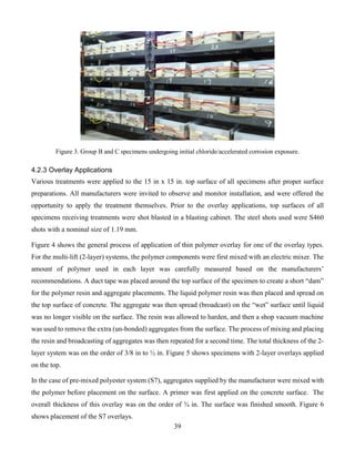 39
Figure 3. Group B and C specimens undergoing initial chloride/accelerated corrosion exposure.
4.2.3 Overlay Applications
Various treatments were applied to the 15 in x 15 in. top surface of all specimens after proper surface
preparations. All manufacturers were invited to observe and monitor installation, and were offered the
opportunity to apply the treatment themselves. Prior to the overlay applications, top surfaces of all
specimens receiving treatments were shot blasted in a blasting cabinet. The steel shots used were S460
shots with a nominal size of 1.19 mm.
Figure 4 shows the general process of application of thin polymer overlay for one of the overlay types.
For the multi-lift (2-layer) systems, the polymer components were first mixed with an electric mixer. The
amount of polymer used in each layer was carefully measured based on the manufacturers’
recommendations. A duct tape was placed around the top surface of the specimen to create a short “dam”
for the polymer resin and aggregate placements. The liquid polymer resin was then placed and spread on
the top surface of concrete. The aggregate was then spread (broadcast) on the “wet” surface until liquid
was no longer visible on the surface. The resin was allowed to harden, and then a shop vacuum machine
was used to remove the extra (un-bonded) aggregates from the surface. The process of mixing and placing
the resin and broadcasting of aggregates was then repeated for a second time. The total thickness of the 2-
layer system was on the order of 3/8 in to ½ in. Figure 5 shows specimens with 2-layer overlays applied
on the top.
In the case of pre-mixed polyester system (S7), aggregates supplied by the manufacturer were mixed with
the polymer before placement on the surface. A primer was first applied on the concrete surface. The
overall thickness of this overlay was on the order of ¾ in. The surface was finished smooth. Figure 6
shows placement of the S7 overlays.
 