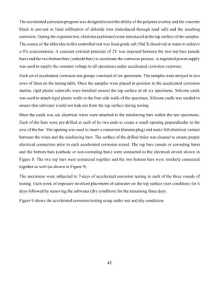 43
The accelerated corrosion program was designed to test the ability of the polymer overlay and the concrete
block to prevent or limit infiltration of chloride ions (introduced through road salt) and the resulting
corrosion. During the exposure test, chlorides (saltwater) were introduced at the top surface of the samples.
The source of the chlorides in this controlled test was food-grade salt (NaCl) dissolved in water to achieve
a 6% concentration. A constant external potential of 2V was imposed between the two top bars (anode
bars) and the two bottom bars (cathode bars) to accelerate the corrosion process. A regulated power supply
was used to supply the constant voltage to all specimens under accelerated corrosion exposure.
Each set of accelerated corrosion test groups consisted of six specimens. The samples were arrayed in two
rows of three on the testing table. Once the samples were placed in position in the accelerated corrosion
station, rigid plastic sidewalls were installed around the top surface of all six specimens. Silicone caulk
was used to attach rigid plastic walls to the four side walls of the specimen. Silicone caulk was needed to
ensure that saltwater would not leak out from the top surface during testing.
Once the caulk was set, electrical wires were attached to the reinforcing bars within the test specimens.
Each of the bars were pre-drilled at each of its two ends to create a small opening perpendicular to the
axis of the bar. The opening was used to insert a connector (banana plug) and make full electrical contact
between the wires and the reinforcing bars. The surface of the drilled holes was cleaned to ensure proper
electrical connection prior to each accelerated corrosion round. The top bars (anode or corroding bars)
and the bottom bars (cathode or non-corroding bars) were connected to the electrical circuit shown in
Figure 8. The two top bars were connected together and the two bottom bars were similarly connected
together as well (as shown in Figure 9).
The specimens were subjected to 7-days of accelerated corrosion testing in each of the three rounds of
testing. Each week of exposure involved placement of saltwater on the top surface (wet condition) for 4
days followed by removing the saltwater (dry condition) for the remaining three days.
Figure 9 shows the accelerated corrosion testing setup under wet and dry conditions.
 