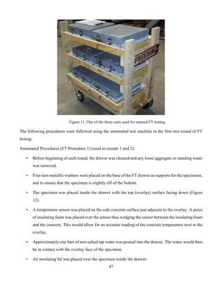 47
Figure 11. One of the three carts used for manual FT testing.
The following procedures were followed using the automated test machine in the first two round of FT
testing:
Automated Procedures (FT Procedure 1) (used in rounds 1 and 2):
• Before beginning of each round, the drawer was cleaned and any loose aggregate or standing water
was removed.
• Four non-metallic washers were placed on the base of the FT drawer as supports for the specimens,
and to ensure that the specimen is slightly off of the bottom.
• The specimen was placed inside the drawer with the top (overlay) surface facing down (Figure
12).
• A temperature sensor was placed on the side concrete surface just adjacent to the overlay. A piece
of insulating foam was placed over the sensor thus wedging the sensor between the insulating foam
and the concrete. This would allow for an accurate reading of the concrete temperature next to the
overlay.
• Approximately one liter of non-salted tap water was poured into the drawer. The water would then
be in contact with the overlay face of the specimen.
• An insulating lid was placed over the specimen inside the drawer.
 