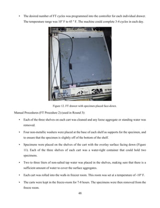 48
• The desired number of FT cycles was programmed into the controller for each individual drawer.
The temperature range was 10° F to 45 ° F. The machine could complete 3-4 cycles in each day.
Figure 12. FT drawer with specimen placed face-down.
Manual Procedures (FT Procedure 2) (used in Round 3):
• Each of the three shelves on each cart was cleaned and any loose aggregate or standing water was
removed.
• Four non-metallic washers were placed at the base of each shelf as supports for the specimen, and
to ensure that the specimen is slightly off of the bottom of the shelf.
• Specimens were placed on the shelves of the cart with the overlay surface facing down (Figure
11). Each of the three shelves of each cart was a water-tight container that could hold two
specimens.
• Two to three liters of non-salted tap water was placed in the shelves, making sure that there is a
sufficient amount of water to cover the surface aggregates.
• Each cart was rolled into the walk-in freezer room. This room was set at a temperature of -10° F.
• The carts were kept in the freeze-room for 7-8 hours. The specimens were then removed from the
freeze room.
 