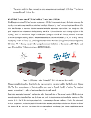 49
• The carts were left to thaw overnight to room temperature, approximately 65°F. One FT cycle was
achieved in each 24-hour day.
4.2.4.3 High Temperature/UV/Rain/Ambient Temperature (HURA)
The High-temperature/UV/rain/ambient temperature (HURA) exposure tests were designed to subject the
overlays to repetitive cycles of heat and ultraviolet light followed by “rain” and cooling down (Figure 13).
This was intended to represent summer exposure situation when rain may follow a hot sunny day. The
peak target concrete temperature during heating was 120º F (at the concrete level directly adjacent to the
overlay). Four UV fluorescent lamps located at the ceiling of each HURA drawer provided ultraviolet
exposure during the heating period. When temperature of concrete reached 120º F, the overlay surface
was rapidly cooled by “rain” (i.e. splashing of water from the drawer’s ceiling) until concrete temperature
fell below 70° F. Heating was provided using elements on the bottom of the drawer. All UV bulbs used
were 25 watt, 18 in, T8 fluorescent tubes (F25T8350BL18).
Figure 13. HURA test cycles: Heat and UV (left), rain and cool down (right).
The automated test machine described in the previous section was also used for the HURA tests (Figure
10). The three upper drawers of the test machine were used in Rounds 1 and 2 of testing. The machine
was set to complete 21 cycles of heating and cooling in each round.
Due to the automated machine’s malfunction after the completion of the second round of HURA tests, a
second manually-controlled box was designed and built for simultaneous testing of nine specimens. The
manual device for HURA testing consisted of a custom designed wood enclosure. Unlike the automated
system, temperature monitoring and release of cooling water was done by a test observer. Figure 14 shows
the manual HURA test box. The removable box top had nine heat lamps (one for each specimen) and 4
 